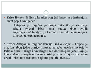  Zašto Hemon ili Euridika nisu tragični junaci, a oduzimaju si
život poput Antigone?
Antigona je tragična junakinja zato što je stradanje
njezin svjesni izbor; ona strada zbog svojih
uvjerenja i viših ciljeva, a Hemon i Euridika oduzimaju si
život zbog osobne patnje.
* uzroci Antigonine tragične krivnje: Mit o Edipu – Edipov je
otac Laj zbog jedne otmice navukao na sebe prokletstvo koje je
trebalo pratiti i njega i sav njegov rod do trećeg koljena; Laju je
bilo suđeno umrijeti od ruke vlastitog sina, a taj se sin zatim
oženio vlastitom majkom, s njome počinio incest…
 