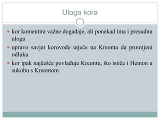Uloga kora
 kor komentira važne događaje, ali ponekad ima i presudnu
ulogu
 upravo savjet korovođe utječe na Kreonta da promijeni
odluku
 kor ipak najčešće povlađuje Kreontu, što ističe i Hemon u
sukobu s Kreontom
 