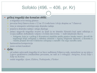 Sofoklo (496. – 406. pr. Kr)
 grčkoj tragediji dao konačan oblik:
 u tragediju uveo trećeg glumca
 povećao broj članova kora s 12 na 15 (vođa kora i dvije skupine sa 7 članova)
 time je omogućio usložnjavanje dramske radnje
 pojačava dramsku radnju i ulogu dijaloga
 junaci njegovih tragedija stvarni su ljudi (a ne titanske ličnosti) koji sami odlučuju o
svojoj sudbini slobodnom voljom i čvrstim stavovima → individualizam likova
 Antigonu, koja je s grčkog (i Kreontova) stajališta prešla granice ženske naravi, dovodi do
tragičnoga kraja ustrajanje u dubokoj etičnosti i osjećaj religiozne dužnosti, a Kreonta u
vlastitu propast dovodi tvrdokorno ustrajanje u naredbi više nego naredba sama
 harmonična kompozicija
 jasno ocrtani karakteri
 djela:
 od sedam sačuvanih tragedija tri se bave sudbinom Edipova roda, utemeljene su na mitu o
Lajevu prokletstvu (međusobno povezane, ne radi se o trilogiji): Antigona, Kralj Edip i
Edip na Kolonu
 ostale tragedije: Ajant, Elektra, Trahinjanke, Filoktet
 