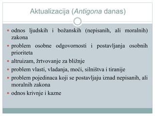 Aktualizacija (Antigona danas)
 odnos ljudskih i božanskih (nepisanih, ali moralnih)
zakona
 problem osobne odgovornosti i postavljanja osobnih
prioriteta
 altruizam, žrtvovanje za bližnje
 problem vlasti, vladanja, moći, silništva i tiranije
 problem pojedinaca koji se postavljaju iznad nepisanih, ali
moralnih zakona
 odnos krivnje i kazne
 