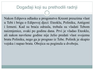Događaji koji su prethodili radnji
Nakon Edipova odlaska u progonstvo Kreont preuzima vlast
u Tebi i brigu o Edipovoj djeci: Eteoklu, Poliniku, Antigoni
i Izmeni. Kad su braća odrasla, trebala su vladati Tebom
naizmjenice, svaki po godinu dana. Prvi je vladao Eteoklo,
ali nakon navršene godine nije želio predati vlast svojemu
bratu Poliniku, nego ga je prognao iz Tebe. Polinik je skupio
vojsku i napao brata. Obojica su poginula u dvoboju.
 
