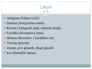 Likovi
 Antigona (Edipova kći)
 Izmena (Antigonina sestra)
 Kreont (Antigonin ujak, tebanski kralj)
 Euridika (Kreontova žena)
 Hemon (Kreontov i Euridikin sin)
 Tiresija (prorok)
 stražar, prvi glasnik, drugi glasnik
 kor tebanskih staraca
 