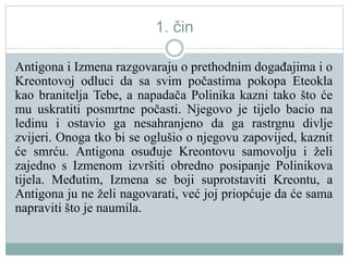 1. čin
Antigona i Izmena razgovaraju o prethodnim događajima i o
Kreontovoj odluci da sa svim počastima pokopa Eteokla
kao branitelja Tebe, a napadača Polinika kazni tako što će
mu uskratiti posmrtne počasti. Njegovo je tijelo bacio na
ledinu i ostavio ga nesahranjeno da ga rastrgnu divlje
zvijeri. Onoga tko bi se oglušio o njegovu zapovijed, kaznit
će smrću. Antigona osuđuje Kreontovu samovolju i želi
zajedno s Izmenom izvršiti obredno posipanje Polinikova
tijela. Međutim, Izmena se boji suprotstaviti Kreontu, a
Antigona ju ne želi nagovarati, već joj priopćuje da će sama
napraviti što je naumila.
 