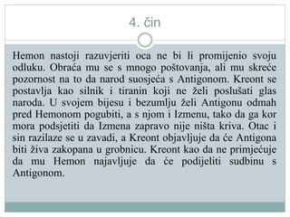 4. čin
Hemon nastoji razuvjeriti oca ne bi li promijenio svoju
odluku. Obraća mu se s mnogo poštovanja, ali mu skreće
pozornost na to da narod suosjeća s Antigonom. Kreont se
postavlja kao silnik i tiranin koji ne želi poslušati glas
naroda. U svojem bijesu i bezumlju želi Antigonu odmah
pred Hemonom pogubiti, a s njom i Izmenu, tako da ga kor
mora podsjetiti da Izmena zapravo nije ništa kriva. Otac i
sin razilaze se u zavadi, a Kreont objavljuje da će Antigona
biti živa zakopana u grobnicu. Kreont kao da ne primjećuje
da mu Hemon najavljuje da će podijeliti sudbinu s
Antigonom.
 