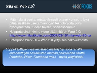 Mitä on Web 2.0? Määrityksiä useita, mutta yleisesti ottaen konsepti, joka pitää sisällään useita ”vanhoja” teknologioita, joita hyödynnetään uudella tavalla, sosiaalisemmin Helppotajuinen 4min. video siitä mitä on Web 2.0:  http://www.hilavitkutin.com/2007/03/16/mita-web-20-tarkoittaa/ Enterprise Web 2.0 = Web 2.0 yrityksen näkökulmasta Loppukäyttäjien vaatimustaso määräytyy isolla rahalla rakennettujen sosiaalisten median palveluiden kautta (Youtube, Flickr, Facebook tms.) – myös yrityksissä! 