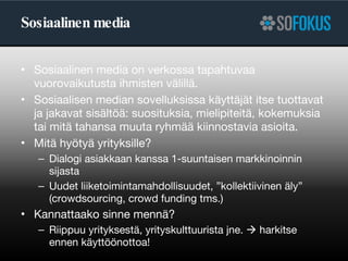 Sosiaalinen media Sosiaalinen media on verkossa tapahtuvaa vuorovaikutusta ihmisten välillä.  Sosiaalisen median sovelluksissa käyttäjät itse tuottavat ja jakavat sisältöä: suosituksia, mielipiteitä, kokemuksia tai mitä tahansa muuta ryhmää kiinnostavia asioita.  Mitä hyötyä yrityksille? Dialogi asiakkaan kanssa 1-suuntaisen markkinoinnin sijasta Uudet liiketoimintamahdollisuudet, ”kollektiivinen äly” (crowdsourcing, crowd funding tms.) Kannattaako sinne mennä? Riippuu yrityksestä, yrityskulttuurista jne.    harkitse ennen käyttöönottoa! 