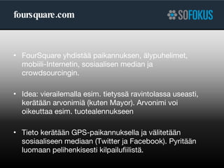 foursquare.com FourSquare yhdistää paikannuksen, älypuhelimet, mobiili-Internetin, sosiaalisen median ja crowdsourcingin. Idea: vierailemalla esim. tietyssä ravintolassa useasti, kerätään arvonimiä (kuten Mayor). Arvonimi voi oikeuttaa esim. tuotealennukseen Tieto kerätään GPS-paikannuksella ja välitetään sosiaaliseen mediaan (Twitter ja Facebook). Pyritään luomaan pelihenkisesti kilpailufiilistä. 