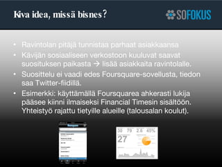 Kiva idea, missä bisnes? Ravintolan pitäjä tunnistaa parhaat asiakkaansa Kävijän sosiaaliseen verkostoon kuuluvat saavat suosituksen paikasta    lisää asiakkaita ravintolalle.  Suosittelu ei vaadi edes Foursquare-sovellusta, tiedon saa Twitter-fiidillä. Esimerkki: käyttämällä Foursquarea ahkerasti lukija pääsee kiinni ilmaiseksi Financial Timesin sisältöön. Yhteistyö rajattu tietyille alueille (talousalan koulut). 