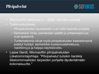 Pilvipalvelut Microsoftin tutkimus n= ~2000 <50 hlön yritystä Tutkimustuloksia: Pilvipalveluiden taustatiedot ovat vielä hataralla pohjalla Esimerkiksi hinta, palveluiden sisältö ja yhteensopivuus ovat epäselviä.  Tuntemattomia olivat myös pilvipalveluiden keskeisimpinä pidetyt hyödyt, esimerkiksi kustannustehokkuus, riskittömyys ja helppo käyttöönotto. Lasse Gerdt, Microsoftin pilvipalveluiden Liiketoimintajohtaja:  ”Pilvipalvelut tulisikin hankkia liiketoiminnallisten tarpeiden pohjalta täydentämään kokonaisuutta.” 