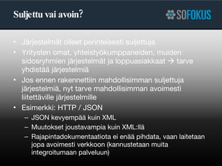 Suljettu vai avoin? Järjestelmät olleet perinteisesti suljettuja Yritysten omat, yhteistyökumppaneiden, muiden sidosryhmien järjestelmät ja loppuasiakkaat    tarve yhdistää järjestelmiä Jos ennen rakennettiin mahdollisimman suljettuja järjestelmiä, nyt tarve mahdollisimman avoimesti liitettäville järjestelmille Esimerkki: HTTP / JSON JSON kevyempää kuin XML Muutokset joustavampia kuin XML:llä Rajapintadokumentaatiota ei enää pihdata, vaan laitetaan jopa avoimesti verkkoon (kannustetaan muita integroitumaan palveluun) 