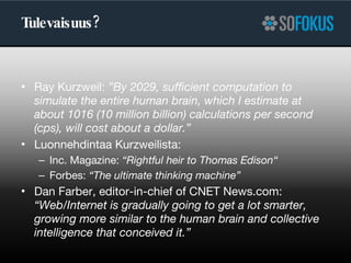 Tulevaisuus? Ray Kurzweil:  ” By 2029, sufficient computation to simulate the entire human brain, which I estimate at about 1016 (10 million billion) calculations per second (cps), will cost about a dollar.” Luonnehdintaa Kurzweilista: Inc. Magazine:  “Rightful heir to Thomas Edison“ Forbes:  “The ultimate thinking machine” Dan Farber, editor-in-chief of CNET News.com:  “Web/Internet is gradually going to get a lot smarter, growing more similar to the human brain and collective intelligence that conceived it.” 