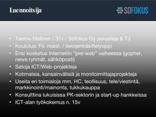 Luennoitsija Teemu Malinen / 37v / Sofokus Oy perustaja & TJ Koulutus: Fil. maist. / tietojenkäsittelyoppi Ensi kosketus Internetiin ”pre-web” vaiheessa (gopher, news ryhmät, sähköposti) Satoja ICT/Web-projekteja Kotimaisia, kansainvälisiä ja monitoimittajaprojekteja Useita eri toimialoja mm. HC, teollisuus, tele/viestintä, markkinointi/mainonta, tukkukauppa Konsulttina lukuisissa PK-sektorin ja start-up hankkeissa ICT-alan työkokemus n. 15v 