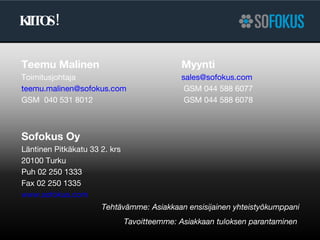 KIITOS! Teemu Malinen Myynti Toimitusjohtaja [email_address]   [email_address]    GSM 044 588 6077 GSM  040 531 8012  GSM 044 588 6078 Sofokus Oy Läntinen Pitkäkatu 33 2. krs 20100 Turku Puh 02 250 1333 Fax 02 250 1335 www.sofokus.com   Tehtävämme: Asiakkaan ensisijainen yhteistyökumppani Tavoitteemme: Asiakkaan tuloksen parantaminen  