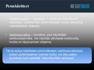 Peruskäsitteet Verkkosivusto  =  ”kotisivu”  = yrityksen käyntikortti verkossa. Useimmiten enimmäkseen kuvia, tekstiä ja mahdollisesti videoita Verkkosovellus  = sovellus, jota käytetään verkkoselaimella. Voi näyttää ulkoisesti kotisivulta,  mutta on täysiverinen ohjelma. Tämä esitys käsittelee enimmäkseen verkkosovelluksia, joiden potentiaalinen bisnes-hyöty voi olla paljon suurempi kuin pelkällä ”käyntikortilla verkossa” 