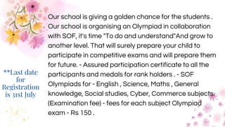 Our school is giving a golden chance for the students .
Our school is organising an Olympiad in collaboration
with SOF, it's time "To do and understand"And grow to
another level. That will surely prepare your child to
participate in competitive exams and will prepare them
for future. - Assured participation certificate to all the
participants and medals for rank holders . - SOF
Olympiads for - English , Science, Maths , General
knowledge, Social studies, Cyber, Commerce subjects.
(Examination fee) - fees for each subject Olympiad
exam - Rs 150 .
**Last date
for
Registration
is 31st July
 