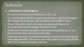 V.- CONTEXTO HISTÓRICO
  El marco histórico se encuentra en 2 R 21–23.
 La nación había sufrido un gran decaimiento espiritual después
  del reinado de Ezequías y del ministerio del profeta Isaías.
 El rey MANASÉS volvió a levantar los altares de Baal (2 R
  21.3), derramó mucha sangre inocente (21.16)
 Amón dio el mismo ejemplo y orientación al pueblo (21.21–23).
  Este período duró cincuenta y dos años.
 Entonces comenzó el reinado de Josías, cuando este tenía apenas
  ocho años de edad. Dieciocho años más tarde se encontró el libro
  de la Ley y comenzó la gran reforma.
 