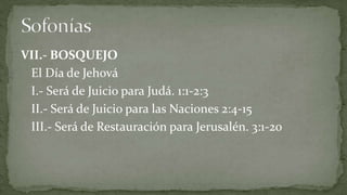 VII.- BOSQUEJO
 El Día de Jehová
 I.- Será de Juicio para Judá. 1:1-2:3
 II.- Será de Juicio para las Naciones 2:4-15
 III.- Será de Restauración para Jerusalén. 3:1-20
 