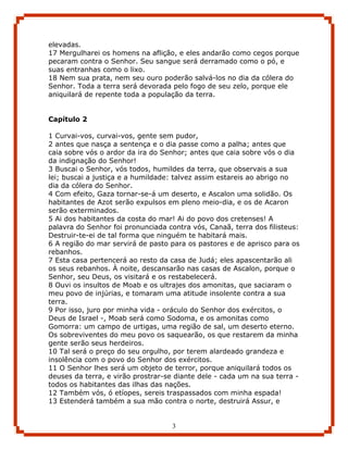 elevadas.
17 Mergulharei os homens na aflição, e eles andarão como cegos porque
pecaram contra o Senhor. Seu sangue será derramado como o pó, e
suas entranhas como o lixo.
18 Nem sua prata, nem seu ouro poderão salvá-los no dia da cólera do
Senhor. Toda a terra será devorada pelo fogo de seu zelo, porque ele
aniquilará de repente toda a população da terra.


Capítulo 2

1 Curvai-vos, curvai-vos, gente sem pudor,
2 antes que nasça a sentença e o dia passe como a palha; antes que
caia sobre vós o ardor da ira do Senhor; antes que caia sobre vós o dia
da indignação do Senhor!
3 Buscai o Senhor, vós todos, humildes da terra, que observais a sua
lei; buscai a justiça e a humildade: talvez assim estareis ao abrigo no
dia da cólera do Senhor.
4 Com efeito, Gaza tornar-se-á um deserto, e Ascalon uma solidão. Os
habitantes de Azot serão expulsos em pleno meio-dia, e os de Acaron
serão exterminados.
5 Ai dos habitantes da costa do mar! Ai do povo dos cretenses! A
palavra do Senhor foi pronunciada contra vós, Canaã, terra dos filisteus:
Destruir-te-ei de tal forma que ninguém te habitará mais.
6 A região do mar servirá de pasto para os pastores e de aprisco para os
rebanhos.
7 Esta casa pertencerá ao resto da casa de Judá; eles apascentarão ali
os seus rebanhos. À noite, descansarão nas casas de Ascalon, porque o
Senhor, seu Deus, os visitará e os restabelecerá.
8 Ouvi os insultos de Moab e os ultrajes dos amonitas, que saciaram o
meu povo de injúrias, e tomaram uma atitude insolente contra a sua
terra.
9 Por isso, juro por minha vida - oráculo do Senhor dos exércitos, o
Deus de Israel -, Moab será como Sodoma, e os amonitas como
Gomorra: um campo de urtigas, uma região de sal, um deserto eterno.
Os sobreviventes do meu povo os saquearão, os que restarem da minha
gente serão seus herdeiros.
10 Tal será o preço do seu orgulho, por terem alardeado grandeza e
insolência com o povo do Senhor dos exércitos.
11 O Senhor lhes será um objeto de terror, porque aniquilará todos os
deuses da terra, e virão prostrar-se diante dele - cada um na sua terra -
todos os habitantes das ilhas das nações.
12 Também vós, ó etíopes, sereis traspassados com minha espada!
13 Estenderá também a sua mão contra o norte, destruirá Assur, e


                                    3
 