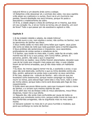 reduzirá Nínive a um deserto árido como a estepe.
14 Rebanhos virão descansar ali, e animais dos vales; nos seus capitéis
virão alojar-se o pelicano e o ouriço. Ouvir-se-á um murmúrio nas
janelas, haverá desolação nos seus limiares, porque foi posto a
descoberto o madeiramento de cedro.
15 Ei-la, a cidade alegre e cheia de confiança em si mesma, que dizia
em seu coração: Eu, e só eu! Como se tornou ela um deserto, um covil
de feras? Todo o que passar por ela assobiará e agitará a mão.


Capítulo 3

1 Ai da (cidade) rebelde e abjeta, da cidade tirânica!
2 Ela não ouviu a voz, nem aceitou o aviso; não confiou no Senhor, nem
se aproximou do Senhor seu Deus.
3 Seus chefes estão no meio dela como leões que rugem; seus juízes
são como os lobos da noite que nada guardam para a manhã seguinte.
4 Seus profetas são jactanciosos e impostores; seus sacerdotes,
profanadores de coisas santas e violadores da lei.
5 O Senhor, que reside no meio dela, é justo, nada faz de errado; cada
manhã traz ele à luz a sua justiça, sem nunca falhar, jamais. O
perverso, porém, não sabe o que é vergonha!
6 Exterminei as nações: seus chefes ficaram atarantados; devastei suas
ruas de tal modo que ninguém mais passa por elas; e suas cidades
foram de tal forma arrasadas, que já não resta nelas um habitante
sequer.
7 Eu dizia: Ao menos (agora) temer-me-ás, e aceitarás o aviso; e sua
casa não será destruída, conforme o que eu tinha decidido contra ela.
Eles, porém, aplicaram-se ainda mais a perverter os seus caminhos.
8 Por isso, esperai-me - oráculo do Senhor - até o dia em que me
levantarei como testemunha, porque resolvi congregar as nações e
reunir os reinos, para descarregar sobre eles o meu furor, todo o ardor
de minha cólera; porque toda a terra será devorada pelo fogo de meu
ressentimento.
9 Então darei aos povos lábios puros, para que invoquem todos o nome
do Senhor, e o sirvam num mesmo espírito de zelo.
10 De além dos rios da Etiópia virão os meus adoradores, meus filhos
dispersos, trazer-me a sua oferta.
11 Naquele dia, não serás mais confundida por causa de todos os
pecados que cometeste contra mim, porque então tirarei do meio de ti
teus fanfarrões arrogantes; não te orgulharás mais no meu santo
monte.
12 Deixarei subsistir no meio de ti um povo humilde e modesto, que
porá sua confiança no nome do Senhor.


                                   4
 