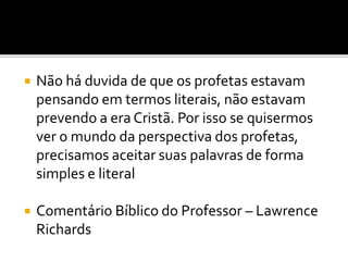  Não há duvida de que os profetas estavam
pensando em termos literais, não estavam
prevendo a era Cristã. Por isso se quisermos
ver o mundo da perspectiva dos profetas,
precisamos aceitar suas palavras de forma
simples e literal
 Comentário Bíblico do Professor – Lawrence
Richards
 