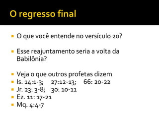  O que você entende no versículo 20?
 Esse reajuntamento seria a volta da
Babilônia?
 Veja o que outros profetas dizem
 Is. 14:1-3; 27:12-13; 66: 20-22
 Jr. 23: 3-8; 30: 10-11
 Ez. 11: 17-21
 Mq. 4:4-7
 
