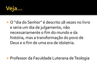  O “dia do Senhor” é descrito 18 vezes no livro
e seria um dia de julgamento, não
necessariamente o fim do mundo e da
história, mas a transformação do povo de
Deus e o fim de uma era de idolatria.
 Professor da Faculdade Luterana deTeologia
 