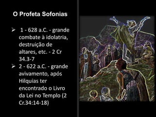 O Profeta Sofonias
 1 - 628 a.C. - grande
combate à idolatria,
destruição de
altares, etc. - 2 Cr
34.3-7
 2 - 622 a.C. - grande
avivamento, após
Hilquias ter
encontrado o Livro
da Lei no Templo (2
Cr.34:14-18)
 