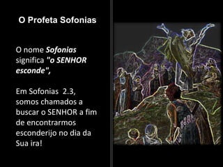 O Profeta Sofonias
O nome Sofonias
significa "o SENHOR
esconde",
Em Sofonias 2.3,
somos chamados a
buscar o SENHOR a fim
de encontrarmos
esconderijo no dia da
Sua ira!
 