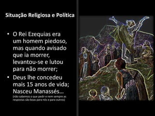Situação Religiosa e Política
• O Rei Ezequias era
um homem piedoso,
mas quando avisado
que ia morrer,
levantou-se e lutou
para não morrer;
• Deus lhe concedeu
mais 15 anos de vida;
Nasceu Manassés…
(não sabemos o que pedir e nem sempre as
respostas são boas para nós e para outros)
 
