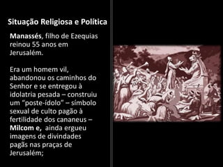 Situação Religiosa e Política
Manassés, filho de Ezequias
reinou 55 anos em
Jerusalém.
Era um homem vil,
abandonou os caminhos do
Senhor e se entregou à
idolatria pesada – construiu
um “poste-ídolo” – símbolo
sexual de culto pagão à
fertilidade dos cananeus –
Milcom e, ainda ergueu
imagens de divindades
pagãs nas praças de
Jerusalém;
 