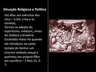 Situação Religiosa e Política
Fez altar aos exércitos dos
céus – o Sol, a lua e as
estrelas;
Tornou-se adepto do
espiritismo, médiuns, sinais
do Zodíaco e bruxaria
Escândalo maior foi quando
ele introduziu no santo
templo do Senhor um
enorme símbolo sexual e
queimou seu próprio filho
em sacrifício – 2 Reis 21: 3-
7;
 