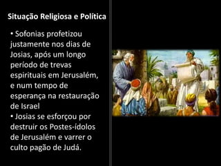 Situação Religiosa e Política
• Sofonias profetizou
justamente nos dias de
Josias, após um longo
período de trevas
espirituais em Jerusalém,
e num tempo de
esperança na restauração
de Israel
• Josias se esforçou por
destruir os Postes-ídolos
de Jerusalém e varrer o
culto pagão de Judá.
 