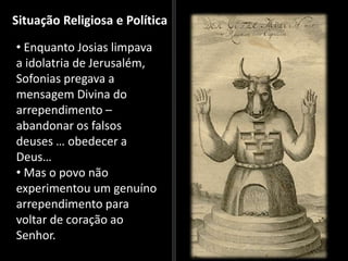 Situação Religiosa e Política
• Enquanto Josias limpava
a idolatria de Jerusalém,
Sofonias pregava a
mensagem Divina do
arrependimento –
abandonar os falsos
deuses … obedecer a
Deus…
• Mas o povo não
experimentou um genuíno
arrependimento para
voltar de coração ao
Senhor.
 