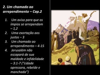 2. Um chamado ao
arrependimento – Cap.2
1. Um aviso para que os
ímpios se arrependam
– 1,2
2. Uma exortação aos
justos – 3
3. Um chamado ao
arrependimento – 4-15
4. Jerusalém não
escapará de sua
maldade e infidelidade
– 3:1-7 (“cidade
opressora, rebelde e
manchada”)
 
