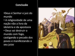 Conclusão
•Deus é Senhor e juiz do
mundo
• A religiosidade de uma
nação não a livra da
idolatria e da apostasia
• Deus vai destruir o
mundo com fogo,
castigando o pecado dos
povos e manifestando o
seu juizo
 