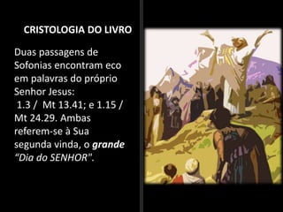 CRISTOLOGIA DO LIVRO
Duas passagens de
Sofonias encontram eco
em palavras do próprio
Senhor Jesus:
1.3 / Mt 13.41; e 1.15 /
Mt 24.29. Ambas
referem-se à Sua
segunda vinda, o grande
“Dia do SENHOR".
 