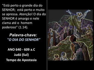 "Está perto o grande dia do
SENHOR; está perto e muito
se apressa. Atenção! O dia do
SENHOR é amargo e nele
clama até o homem
poderoso” (1.14).
Palavra-chave:
"O DIA DO SENHOR"
ANO 640 - 609 a.C
Judá (Sul)
Tempo de Apostasia
 