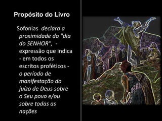 Propósito do Livro
Sofonias declara a
proximidade do "dia
do SENHOR", -
expressão que indica
- em todos os
escritos proféticos -
o período de
manifestação do
juízo de Deus sobre
o Seu povo e/ou
sobre todas as
nações
 