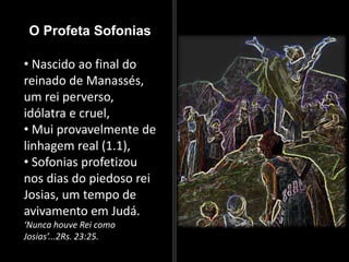 O Profeta Sofonias
• Nascido ao final do
reinado de Manassés,
um rei perverso,
idólatra e cruel,
• Mui provavelmente de
linhagem real (1.1),
• Sofonias profetizou
nos dias do piedoso rei
Josias, um tempo de
avivamento em Judá.
‘Nunca houve Rei como
Josias’...2Rs. 23:25.
 