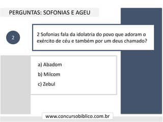 a) Abadom
b) Milcom
c) Zebul
PERGUNTAS: SOFONIAS E AGEU
www.concursobiblico.com.br
2
2 Sofonias fala da idolatria do povo que adoram o
exército de céu e também por um deus chamado?
 