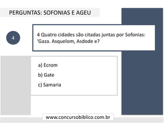 a) Ecrom
b) Gate
c) Samaria
PERGUNTAS: SOFONIAS E AGEU
www.concursobiblico.com.br
4
4 Quatro cidades são citadas juntas por Sofonias:
‘Gaza. Asquelom, Asdode e?
 