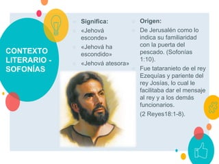 CONTEXTO
LITERARIO -
SOFONÍAS
○ Significa:
○ «Jehová
esconde»
○ «Jehová ha
escondido»
○ «Jehová atesora»
○ Origen:
○ De Jerusalén como lo
indica su familiaridad
con la puerta del
pescado. (Sofonías
1:10).
○ Fue tataranieto de el rey
Ezequías y pariente del
rey Josías, lo cual le
facilitaba dar el mensaje
al rey y a los demás
funcionarios.
○ (2 Reyes18:1-8).
 