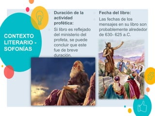 CONTEXTO
LITERARIO -
SOFONÍAS
○ Duración de la
actividad
profética:
○ Si libro es reflejado
del ministerio del
profeta, se puede
concluir que este
fue de breve
duración.
○ Fecha del libro:
○ Las fechas de los
mensajes en su libro son
probablemente alrededor
de 630- 625 a.C.
 