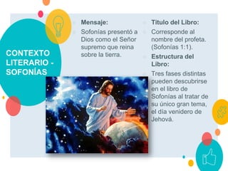 CONTEXTO
LITERARIO -
SOFONÍAS
○ Mensaje:
○ Sofonías presentó a
Dios como el Señor
supremo que reina
sobre la tierra.
○ Titulo del Libro:
○ Corresponde al
nombre del profeta.
(Sofonías 1:1).
○ Estructura del
Libro:
○ Tres fases distintas
pueden descubrirse
en el libro de
Sofonías al tratar de
su único gran tema,
el día venidero de
Jehová.
 