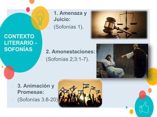 CONTEXTO
LITERARIO -
SOFONÍAS
○ 1. Amenaza y
Juicio:
○ (Sofonías 1).
○ 2. Amonestaciones:
○ (Sofonías 2;3:1-7).
○ 3. Animación y
Promesas:
○ (Sofonías 3:8-20).
 
