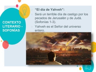 CONTEXTO
LITERARIO -
SOFONÍAS
○ “El día de Yahveh”:
○ Será un terrible día de castigo por los
pecados de Jerusalén y de Judá.
(Sofonías 1-3).
○ Yahveh es el Señor del universo
entero.
 