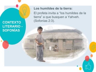 CONTEXTO
LITERARIO -
SOFONÍAS
○ Los humildes de la tierra:
○ El profeta invita a “los humildes de la
tierra” a que busquen a Yahveh.
(Sofonías 2:3).
 