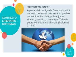 CONTEXTO
LITERARIO -
SOFONÍAS
○ “El resto de Israel”
○ A pesar del castigo de Dios, subsistirá
un resto de Israel, que será un pueblo
convertido: humilde, pobre, justo,
sincero, pacífico, con el que Yahveh
podrá continuar su alianza. (Sofonías
3:11-13).
 