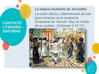 CONTEXTO
LITERARIO -
SOFONÍAS
○ La alegría exultante de Jerusalén
○ La razón última y determinante de ese
gozo inmenso es la presencia
inmanente de Yahveh -Rey en medio
de su pueblo-. (Sofonías 3:14-17).
 