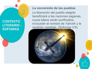 CONTEXTO
LITERARIO -
SOFONÍAS
○ La conversión de los pueblos
○ La liberación del pueblo elegido
beneficiará a las naciones paganas,
cuyos labios serán purificados,
invocarán el nombre de Yahveh y le
rendirán vasallaje. (Sofonías 3:9).
 